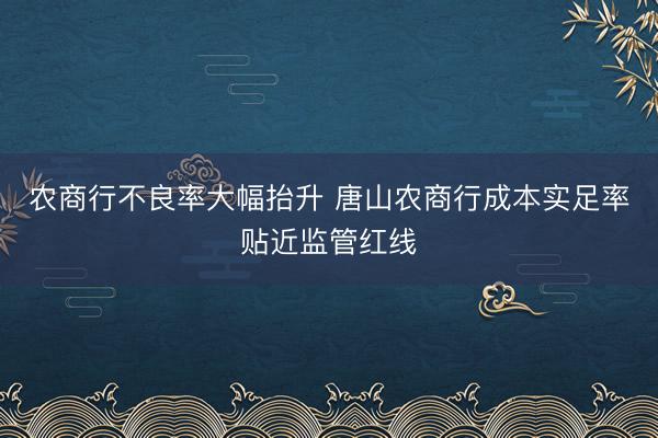 农商行不良率大幅抬升 唐山农商行成本实足率贴近监管红线