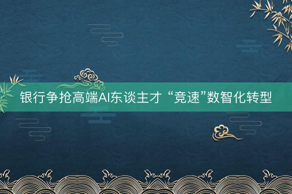 银行争抢高端AI东谈主才 “竞速”数智化转型