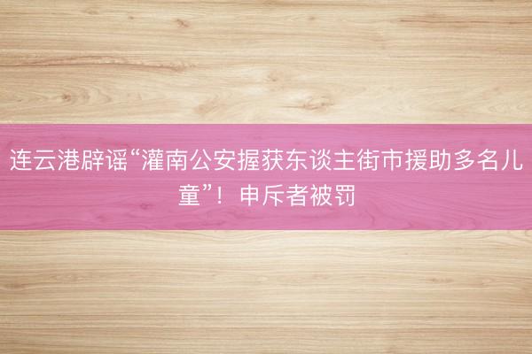 连云港辟谣“灌南公安握获东谈主街市援助多名儿童”！申斥者被罚
