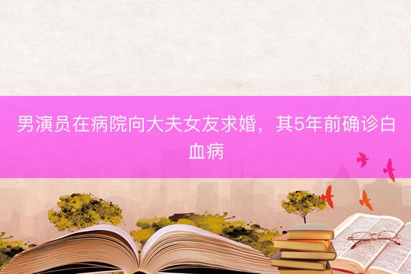 男演员在病院向大夫女友求婚，其5年前确诊白血病