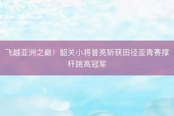 飞越亚洲之巅!韶关小将曾亮斩获田径亚青赛撑杆跳高冠军