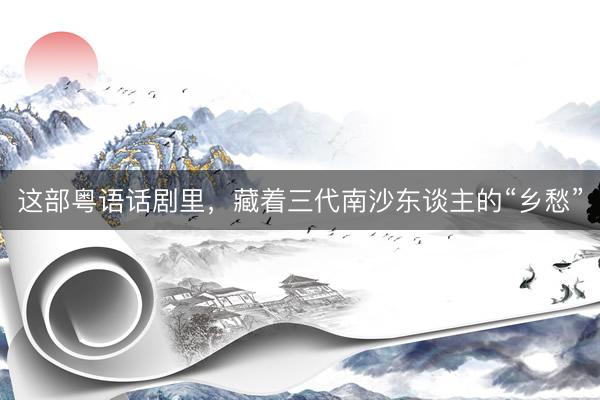 这部粤语话剧里，藏着三代南沙东谈主的“乡愁”