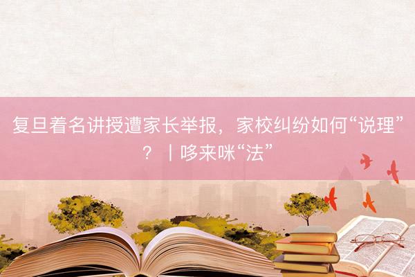 复旦着名讲授遭家长举报，家校纠纷如何“说理”？丨哆来咪“法”