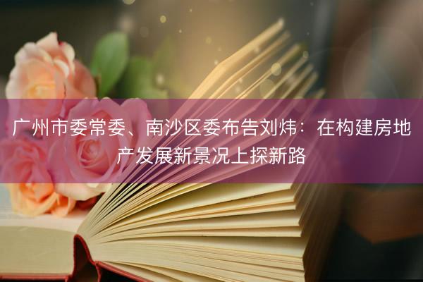 广州市委常委、南沙区委布告刘炜：在构建房地产发展新景况上探新路