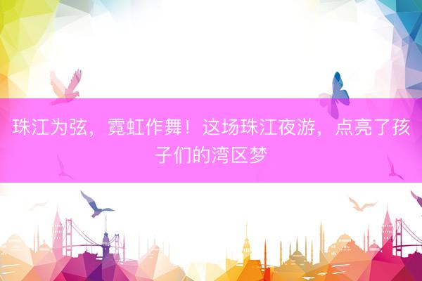 珠江为弦，霓虹作舞！这场珠江夜游，点亮了孩子们的湾区梦