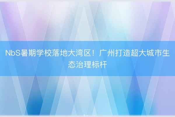 NbS暑期学校落地大湾区！广州打造超大城市生态治理标杆