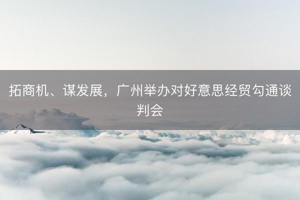 拓商机、谋发展，广州举办对好意思经贸勾通谈判会