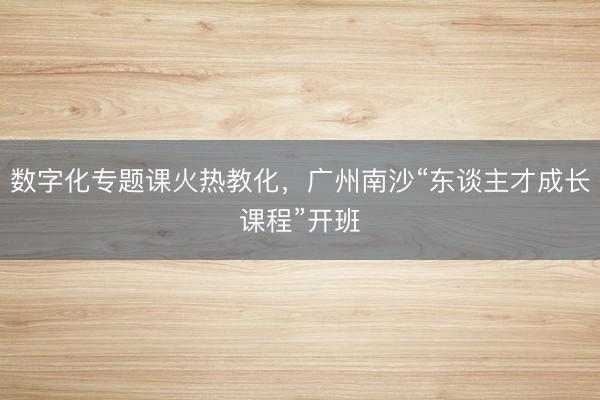 数字化专题课火热教化，广州南沙“东谈主才成长课程”开班
