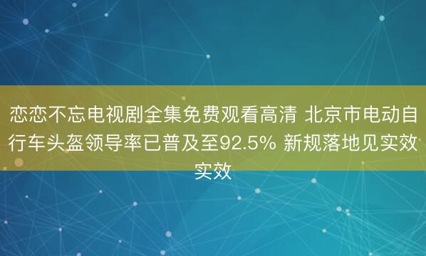 恋恋不忘电视剧全集免费观看高清 北京市电动自行车头盔领导率已普及至92.5% 新规落地见实效