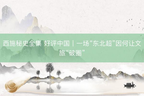 西施秘史全集 好评中国｜一场“东北超”因何让文旅“破圈”
