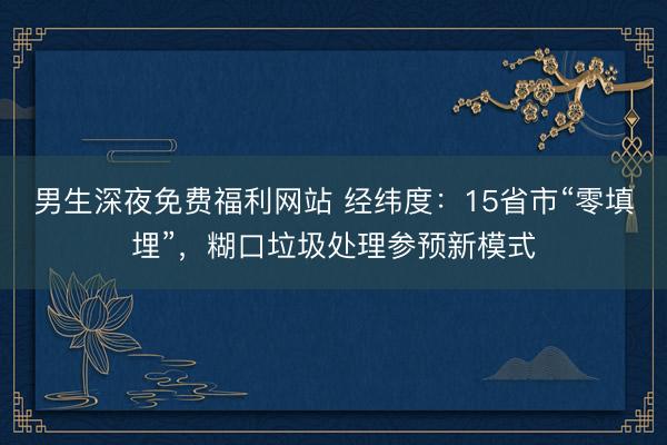 男生深夜免费福利网站 经纬度：15省市“零填埋”，糊口垃圾处理参预新模式