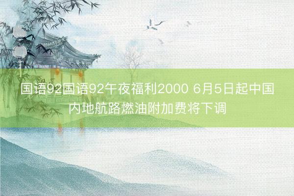 国语92国语92午夜福利2000 6月5日起中国内地航路燃油附加费将下调