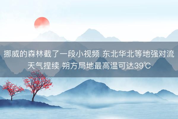 挪威的森林截了一段小视频 东北华北等地强对流天气捏续 朔方局地最高温可达39℃
