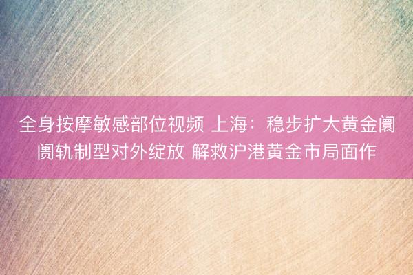 全身按摩敏感部位视频 上海：稳步扩大黄金阛阓轨制型对外绽放 解救沪港黄金市局面作