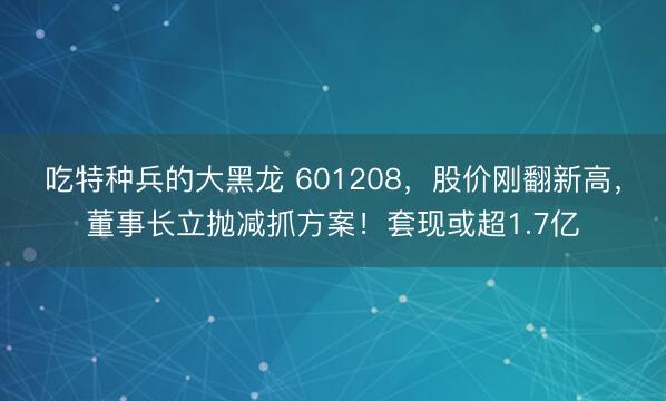 吃特种兵的大黑龙 601208，股价刚翻新高，董事长立抛减抓方案！套现或超1.7亿