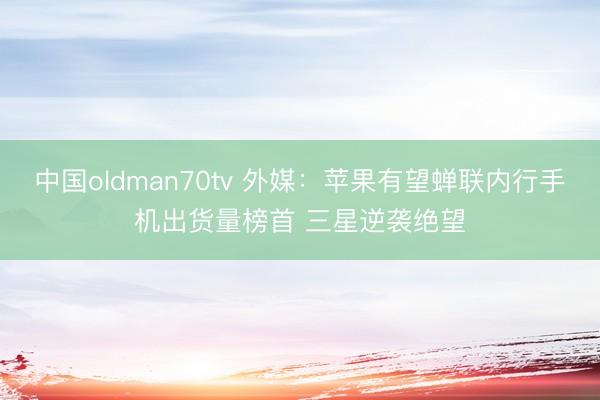 中国oldman70tv 外媒：苹果有望蝉联内行手机出货量榜首 三星逆袭绝望