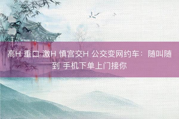高H 重口 激H 慎宫交H 公交变网约车：随叫随到 手机下单上门接你