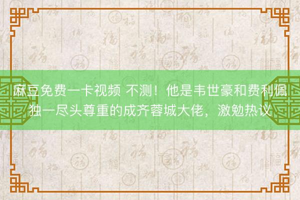 麻豆免费一卡视频 不测！他是韦世豪和费利佩独一尽头尊重的成齐蓉城大佬，激勉热议