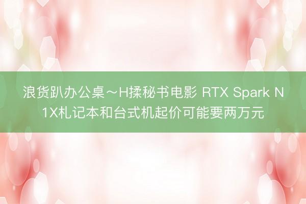 浪货趴办公桌～H揉秘书电影 RTX Spark N1X札记本和台式机起价可能要两万元