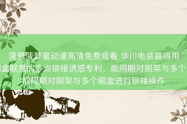 菠萝菠萝蜜动漫高清免费观看 华川电装赢得用于使刷架与多个刷盒联贯的多点铆接诱惑专利，能同期对刷架与多个刷盒进行铆接操作