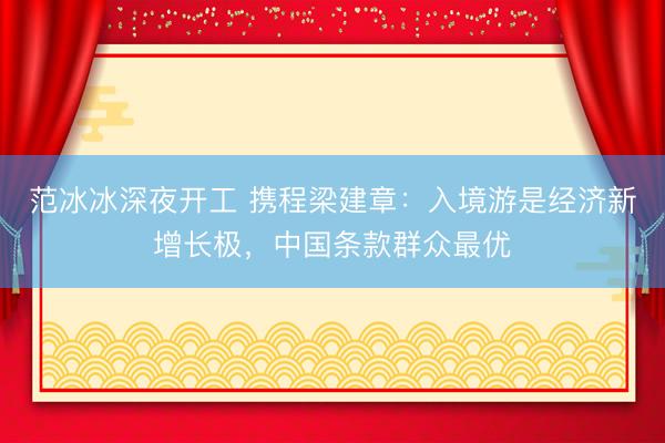范冰冰深夜开工 携程梁建章：入境游是经济新增长极，中国条款群众最优