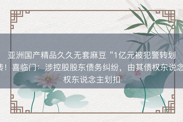 亚洲国产精品久久无套麻豆 “1亿元被犯警转划”案回转！喜临门：涉控股股东债务纠纷，由其债权东说念主划扣