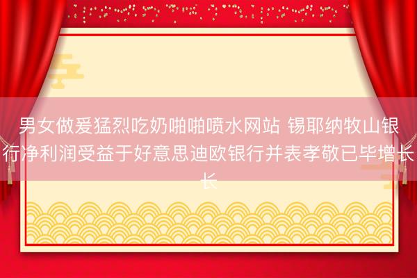 男女做爰猛烈吃奶啪啪喷水网站 锡耶纳牧山银行净利润受益于好意思迪欧银行并表孝敬已毕增长