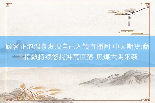 顾客正泡温泉发现自己入镜直播间 中天期货:商品指数持续悠扬冲高回落 焦煤大阴来袭