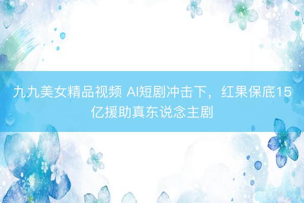 九九美女精品视频 AI短剧冲击下，红果保底15亿援助真东说念主剧