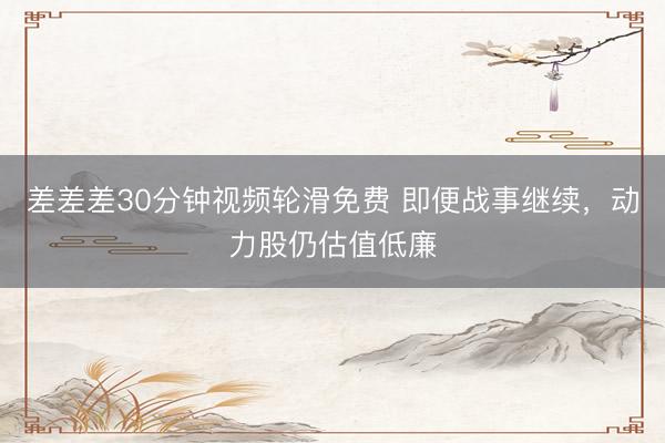差差差30分钟视频轮滑免费 即便战事继续，动力股仍估值低廉