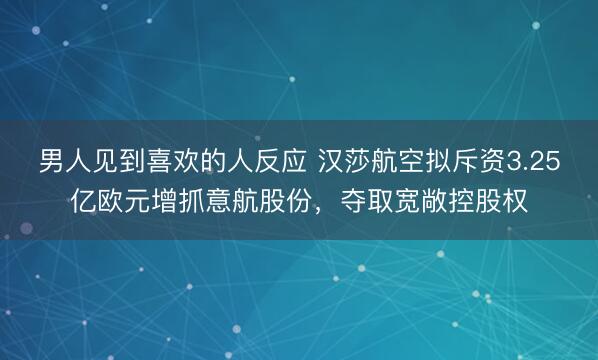 男人见到喜欢的人反应 汉莎航空拟斥资3.25亿欧元增抓意航股份，夺取宽敞控股权