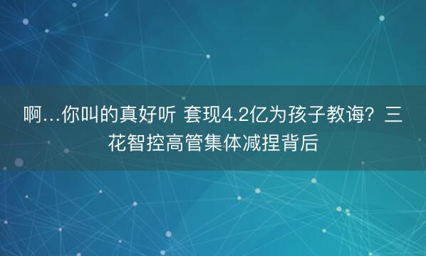 啊…你叫的真好听 套现4.2亿为孩子教诲？三花智控高管集体减捏背后