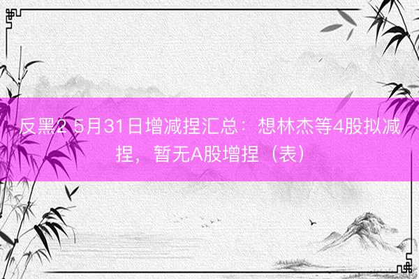 反黑2 5月31日增减捏汇总:想林杰等4股拟减捏,暂无A股增捏(表)