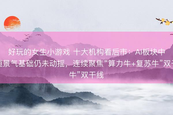 好玩的女生小游戏 十大机构看后市：AI板块中永恒景气基础仍未动摇，连续聚焦“算力牛+复苏牛”双干线