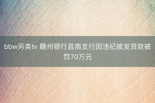 bbw另类tv 赣州银行昌南支行因违纪披发贷款被罚70万元