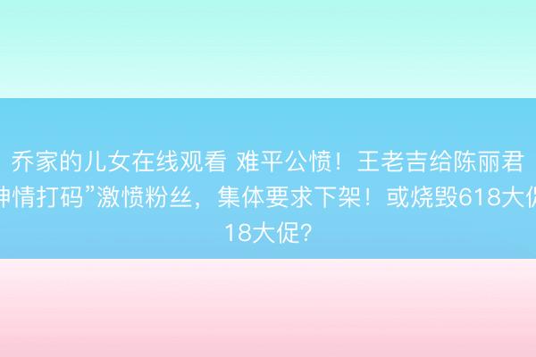 乔家的儿女在线观看 难平公愤！王老吉给陈丽君“神情打码”激愤粉丝，集体要求下架！或烧毁618大促？