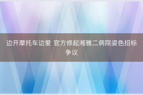 边开摩托车边爱 官方修起湘雅二病院姿色招标争议
