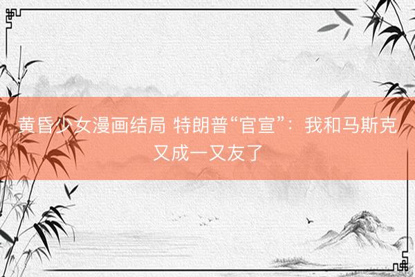 黄昏少女漫画结局 特朗普“官宣”：我和马斯克又成一又友了