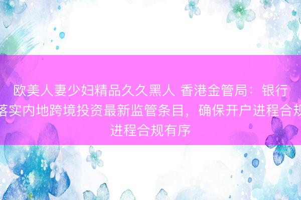 欧美人妻少妇精品久久黑人 香港金管局：银行业已落实内地跨境投资最新监管条目，确保开户进程合规有序