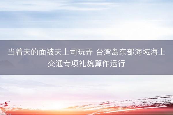 当着夫的面被夫上司玩弄 台湾岛东部海域海上交通专项礼貌算作运行