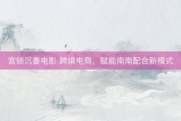 宫锁沉香电影 跨境电商，赋能南南配合新模式