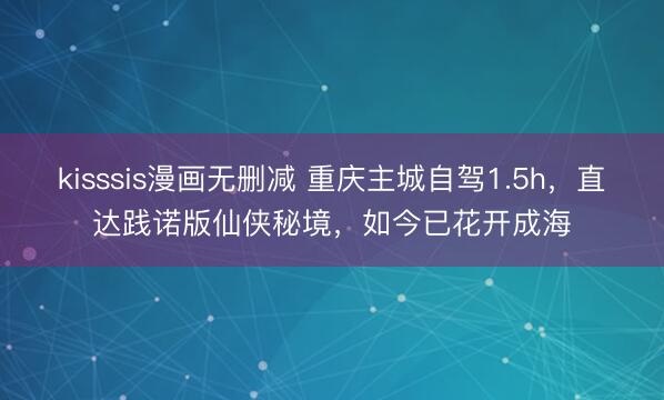 kisssis漫画无删减 重庆主城自驾1.5h，直达践诺版仙侠秘境，如今已花开成海