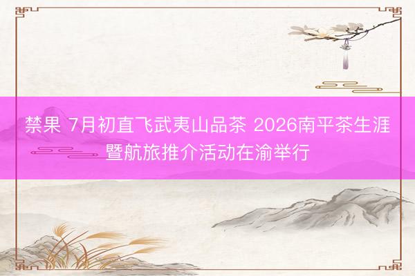 禁果 7月初直飞武夷山品茶 2026南平茶生涯暨航旅推介活动在渝举行