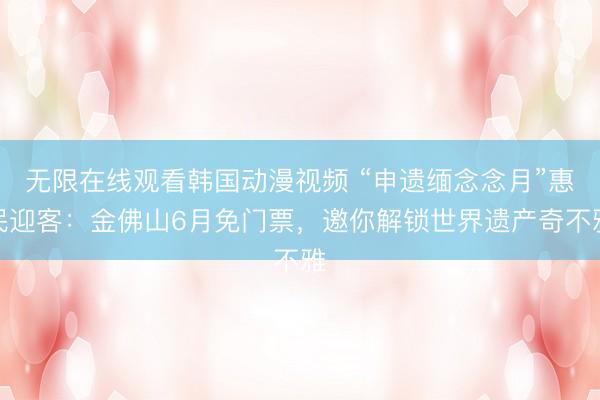 无限在线观看韩国动漫视频 “申遗缅念念月”惠民迎客：金佛山6月免门票，邀你解锁世界遗产奇不雅