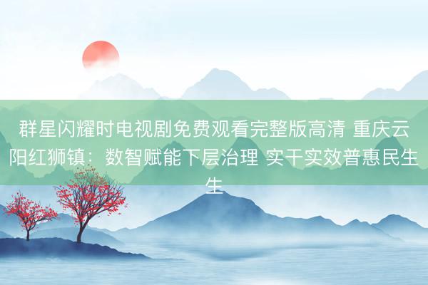 群星闪耀时电视剧免费观看完整版高清 重庆云阳红狮镇：数智赋能下层治理 实干实效普惠民生