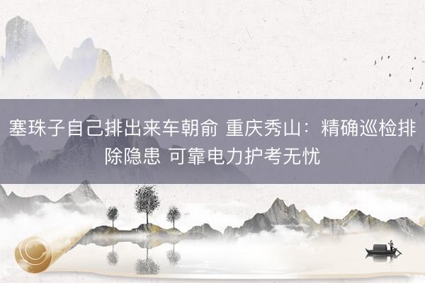 塞珠子自己排出来车朝俞 重庆秀山：精确巡检排除隐患 可靠电力护考无忧