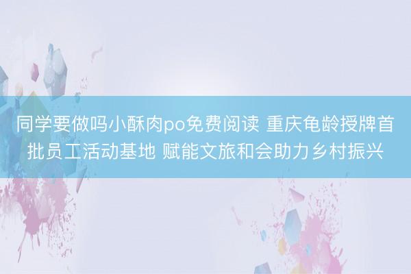 同学要做吗小酥肉po免费阅读 重庆龟龄授牌首批员工活动基地 赋能文旅和会助力乡村振兴