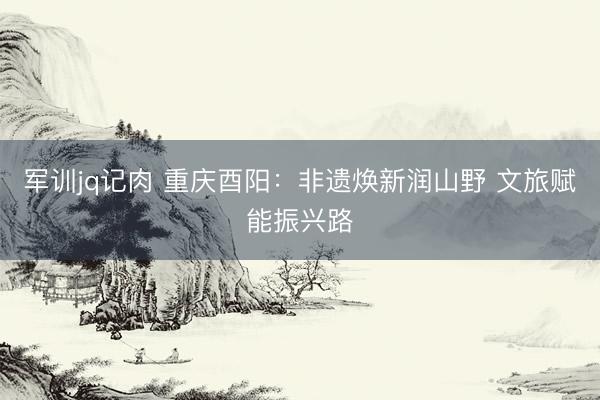 军训jq记肉 重庆酉阳：非遗焕新润山野 文旅赋能振兴路