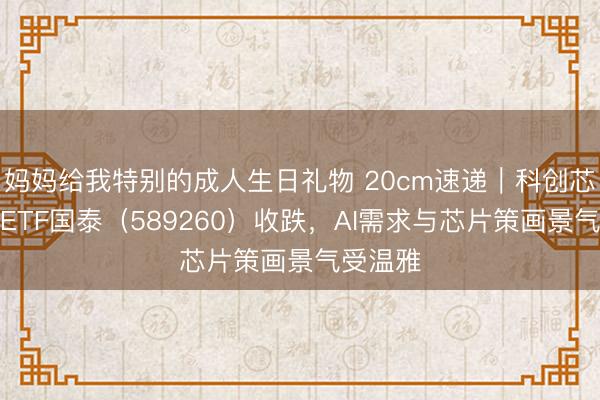 妈妈给我特别的成人生日礼物 20cm速递｜科创芯片策画ETF国泰（589260）收跌，AI需求与芯片策画景气受温雅