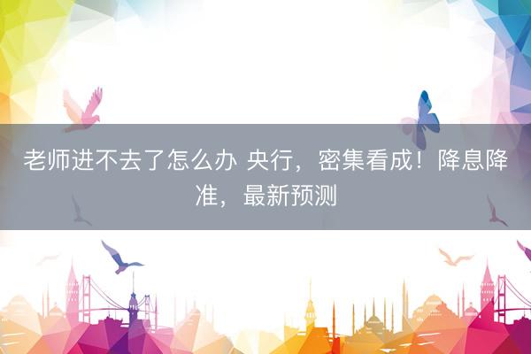 老师进不去了怎么办 央行，密集看成！降息降准，最新预测